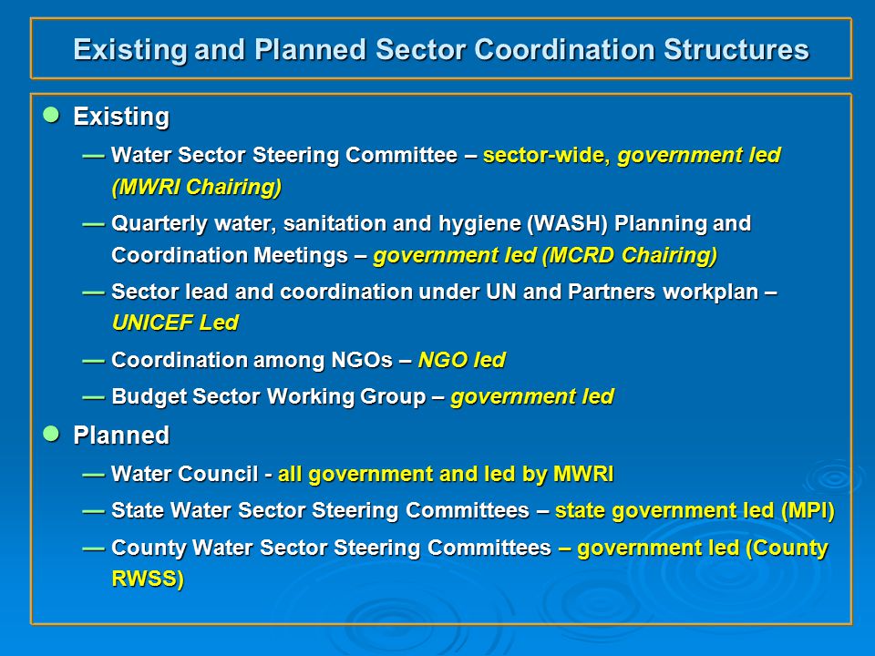 Existing and Planned Sector Coordination Structures ● Existing  Water Sector Steering Committee – sector-wide, government led (MWRI Chairing)  Quarterly water, sanitation and hygiene (WASH) Planning and Coordination Meetings – government led (MCRD Chairing)  Sector lead and coordination under UN and Partners workplan – UNICEF Led  Coordination among NGOs – NGO led  Budget Sector Working Group – government led ● Planned  Water Council - all government and led by MWRI  State Water Sector Steering Committees – state government led (MPI)  County Water Sector Steering Committees – government led (County RWSS)