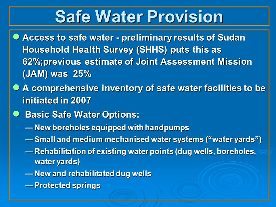 Safe Water Provision ● Access to safe water - preliminary results of Sudan Household Health Survey (SHHS) puts this as 62%;previous estimate of Joint Assessment Mission (JAM) was 25% ● A comprehensive inventory of safe water facilities to be initiated in 2007 ● Basic Safe Water Options:  New boreholes equipped with handpumps  Small and medium mechanised water systems ( water yards )  Rehabilitation of existing water points (dug wells, boreholes, water yards)  New and rehabilitated dug wells  Protected springs
