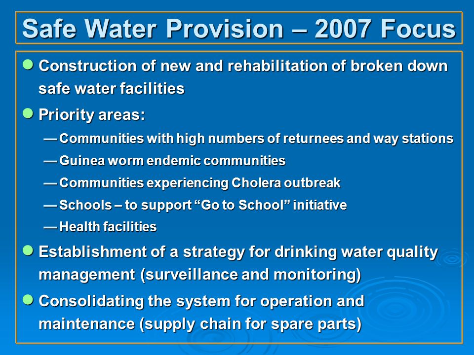 Safe Water Provision – 2007 Focus ● Construction of new and rehabilitation of broken down safe water facilities ● Priority areas:  Communities with high numbers of returnees and way stations  Guinea worm endemic communities  Communities experiencing Cholera outbreak  Schools – to support Go to School initiative  Health facilities ● Establishment of a strategy for drinking water quality management (surveillance and monitoring) ● Consolidating the system for operation and maintenance (supply chain for spare parts)