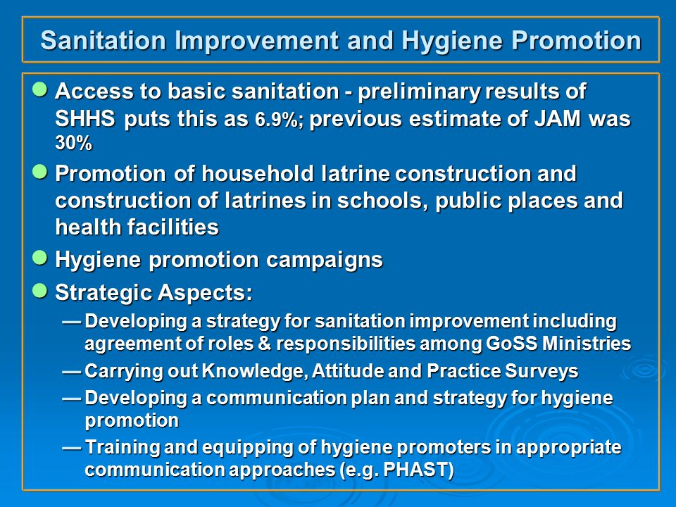 Sanitation Improvement and Hygiene Promotion ● Access to basic sanitation - preliminary results of SHHS puts this as 6.9%; previous estimate of JAM was 30% ● Promotion of household latrine construction and construction of latrines in schools, public places and health facilities ● Hygiene promotion campaigns ● Strategic Aspects:  Developing a strategy for sanitation improvement including agreement of roles & responsibilities among GoSS Ministries  Carrying out Knowledge, Attitude and Practice Surveys  Developing a communication plan and strategy for hygiene promotion  Training and equipping of hygiene promoters in appropriate communication approaches (e.g.