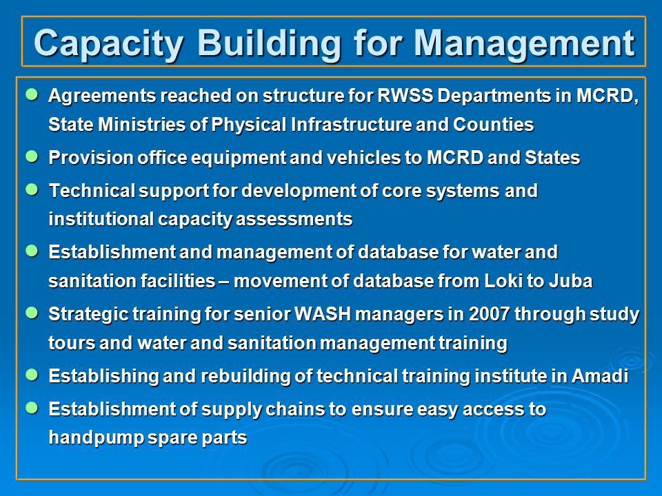 Capacity Building for Management ● Agreements reached on structure for RWSS Departments in MCRD, State Ministries of Physical Infrastructure and Counties ● Provision office equipment and vehicles to MCRD and States ● Technical support for development of core systems and institutional capacity assessments ● Establishment and management of database for water and sanitation facilities – movement of database from Loki to Juba ● Strategic training for senior WASH managers in 2007 through study tours and water and sanitation management training ● Establishing and rebuilding of technical training institute in Amadi ● Establishment of supply chains to ensure easy access to handpump spare parts