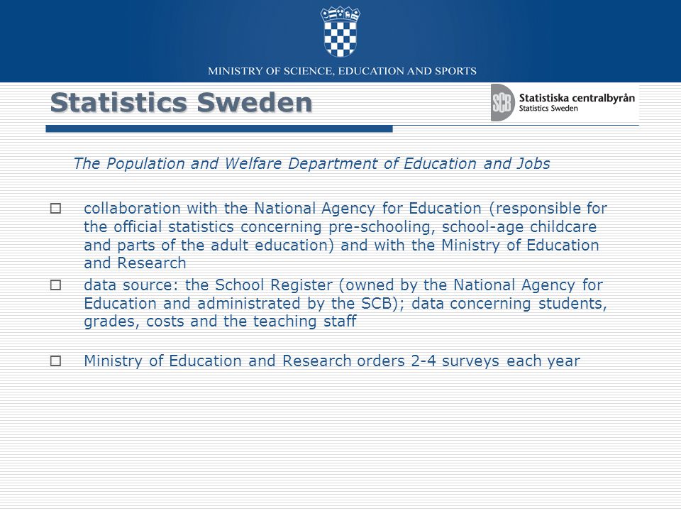 Statistics Sweden The Population and Welfare Department of Education and Jobs  collaboration with the National Agency for Education (responsible for the official statistics concerning pre-schooling, school-age childcare and parts of the adult education) and with the Ministry of Education and Research  data source: the School Register (owned by the National Agency for Education and administrated by the SCB); data concerning students, grades, costs and the teaching staff  Ministry of Education and Research orders 2-4 surveys each year