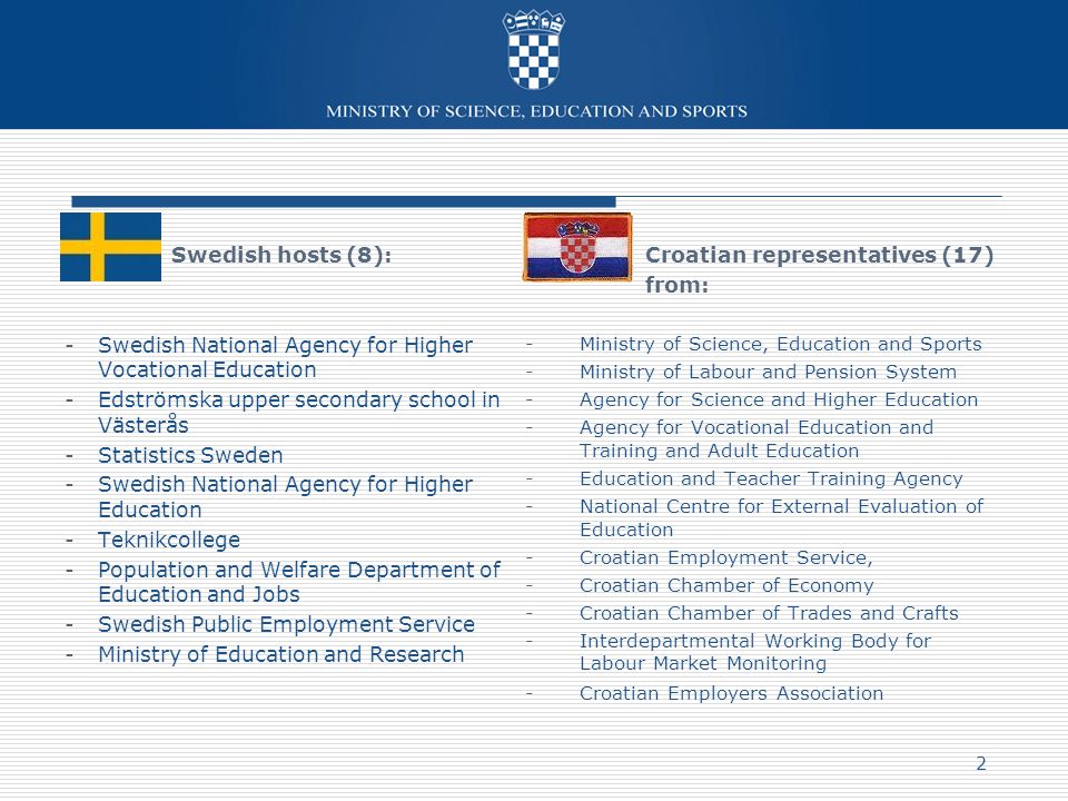 Croatian representatives (17) from: -Ministry of Science, Education and Sports -Ministry of Labour and Pension System -Agency for Science and Higher Education -Agency for Vocational Education and Training and Adult Education -Education and Teacher Training Agency -National Centre for External Evaluation of Education -Croatian Employment Service, -Croatian Chamber of Economy -Croatian Chamber of Trades and Crafts -Interdepartmental Working Body for Labour Market Monitoring -Croatian Employers Association Swedish hosts (8): -Swedish National Agency for Higher Vocational Education -Edströmska upper secondary school in Västerås -Statistics Sweden -Swedish National Agency for Higher Education -Teknikcollege -Population and Welfare Department of Education and Jobs -Swedish Public Employment Service -Ministry of Education and Research 2