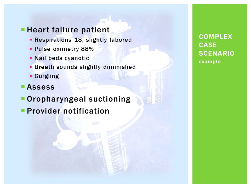  Heart failure patient  Respirations 18, slightly labored  Pulse oximetry 88%  Nail beds cyanotic  Breath sounds slightly diminished  Gurgling  Assess  Oropharyngeal suctioning  Provider notification example COMPLEX CASE SCENARIO