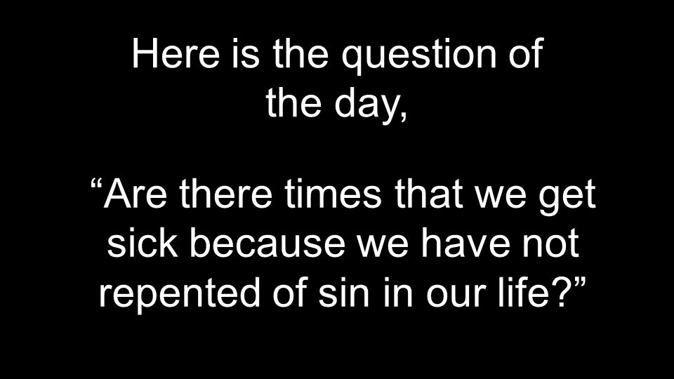 Here is the question of the day, Are there times that we get sick because we have not repented of sin in our life