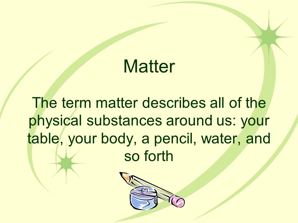 Matter The term matter describes all of the physical substances around us: your table, your body, a pencil, water, and so forth