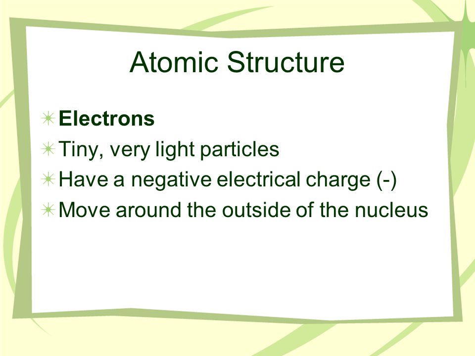 Atomic Structure Electrons Tiny, very light particles Have a negative electrical charge (-) Move around the outside of the nucleus