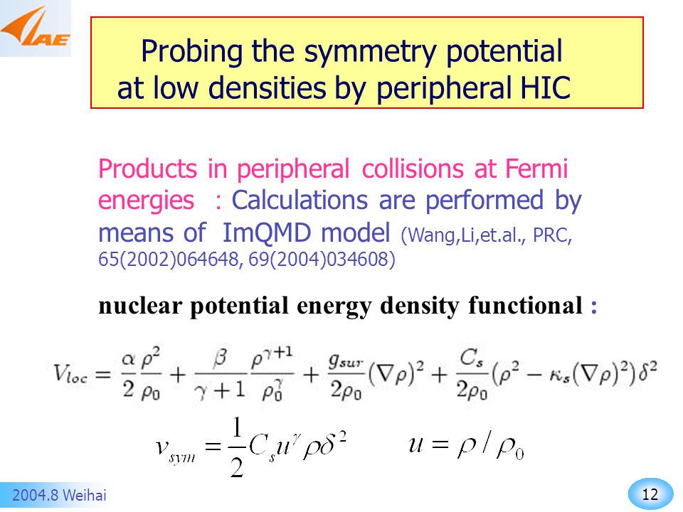 Weihai Probing the symmetry potential at low densities by peripheral HIC Products in peripheral collisions at Fermi energies ： Calculations are performed by means of ImQMD model (Wang,Li,et.al., PRC, 65(2002)064648, 69(2004)034608) nuclear potential energy density functional :
