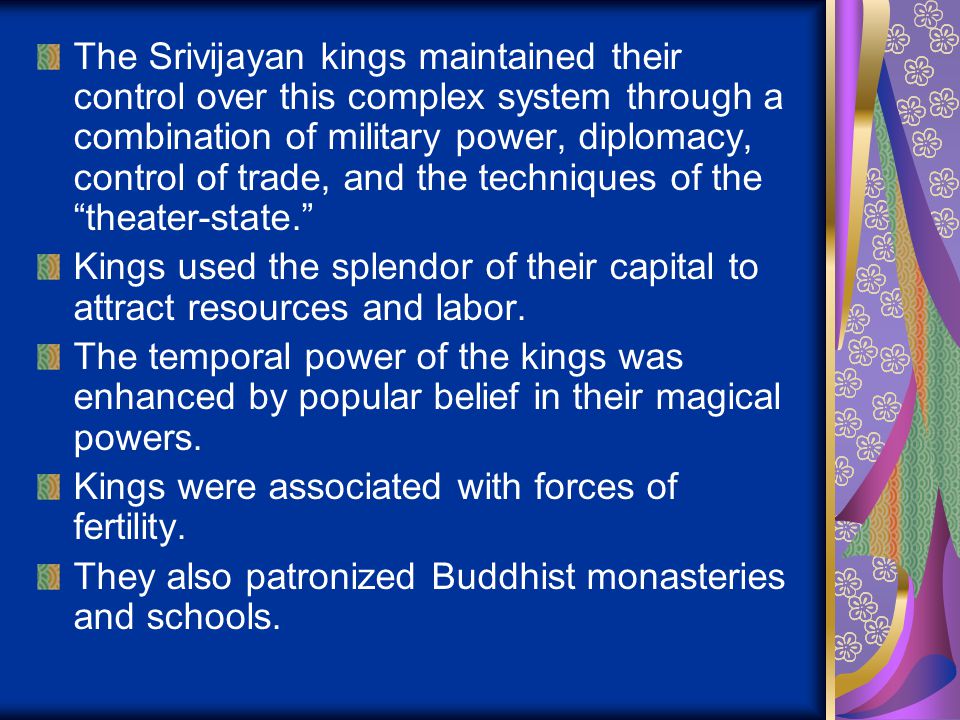 The Srivijayan kings maintained their control over this complex system through a combination of military power, diplomacy, control of trade, and the techniques of the theater-state. Kings used the splendor of their capital to attract resources and labor.