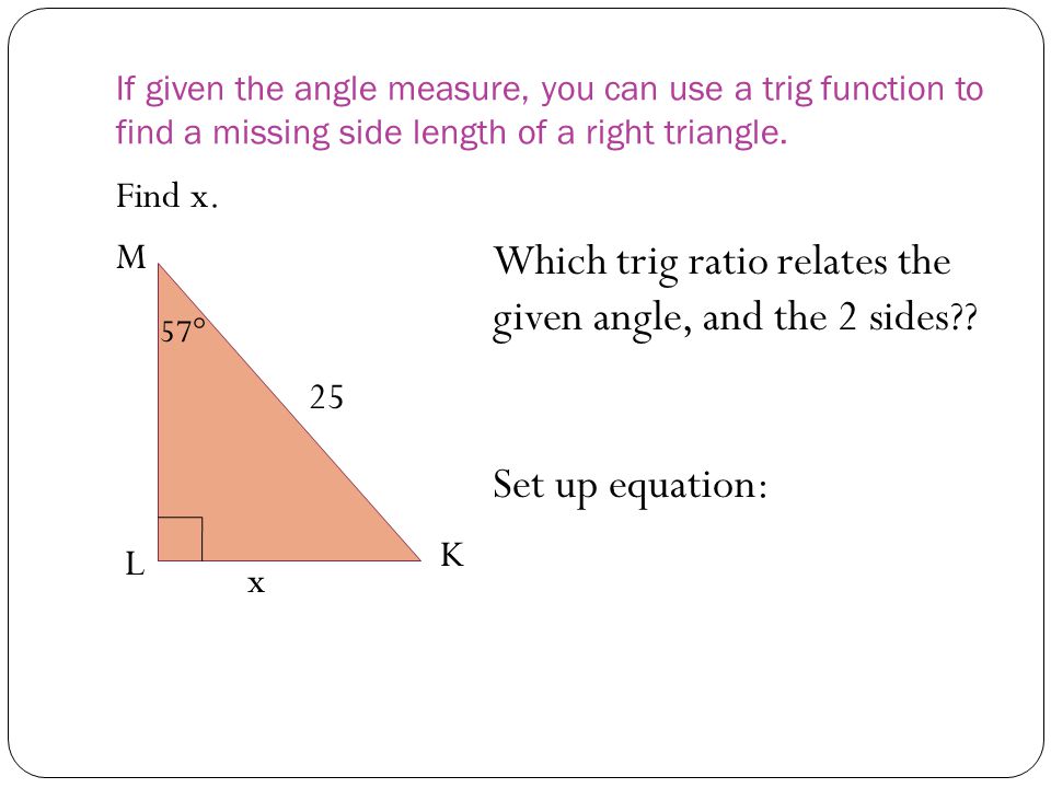If given the angle measure, you can use a trig function to find a missing side length of a right triangle.