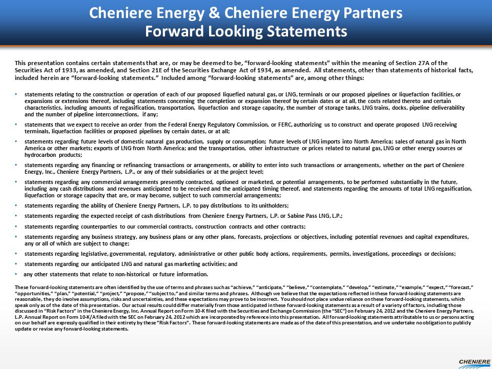 Cheniere Energy & Cheniere Energy Partners Forward Looking Statements This presentation contains certain statements that are, or may be deemed to be, forward-looking statements within the meaning of Section 27A of the Securities Act of 1933, as amended, and Section 21E of the Securities Exchange Act of 1934, as amended.