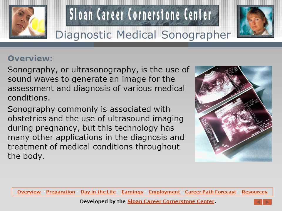 OverviewOverview – Preparation – Day in the Life – Earnings – Employment – Career Path Forecast – ResourcesPreparationDay in the LifeEarningsEmploymentCareer Path ForecastResources Developed by the Sloan Career Cornerstone Center.Sloan Career Cornerstone Center Diagnostic Medical Sonographer