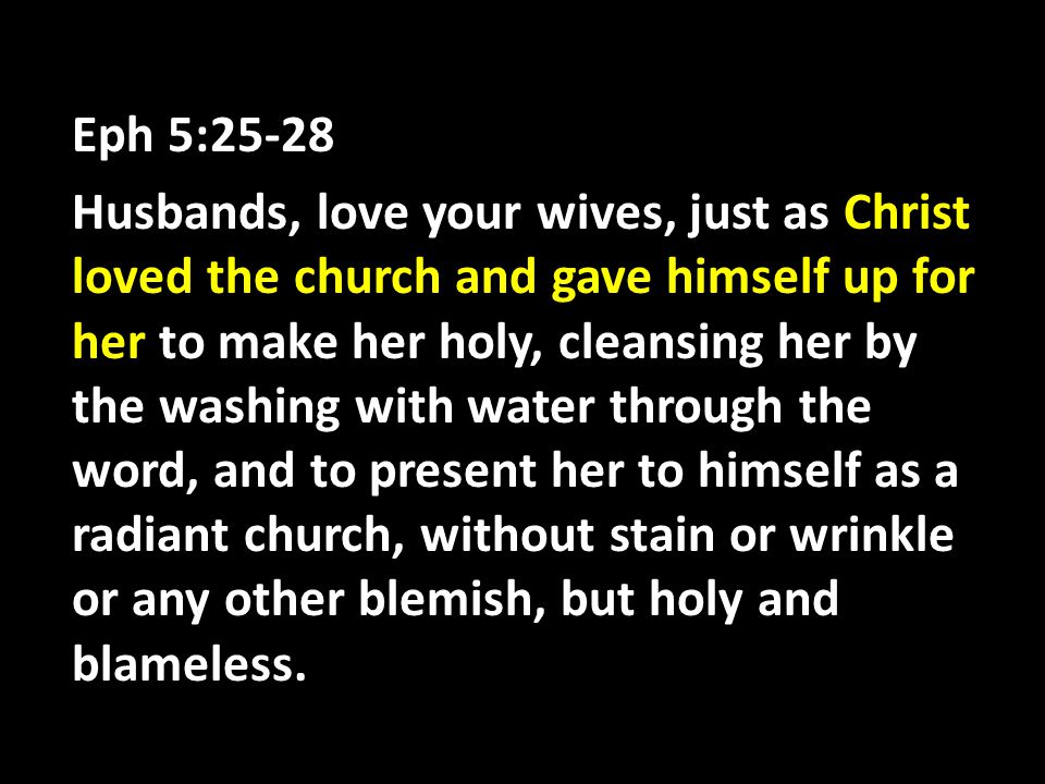 Eph 5:25-28 Husbands, love your wives, just as Christ loved the church and gave himself up for her to make her holy, cleansing her by the washing with water through the word, and to present her to himself as a radiant church, without stain or wrinkle or any other blemish, but holy and blameless.