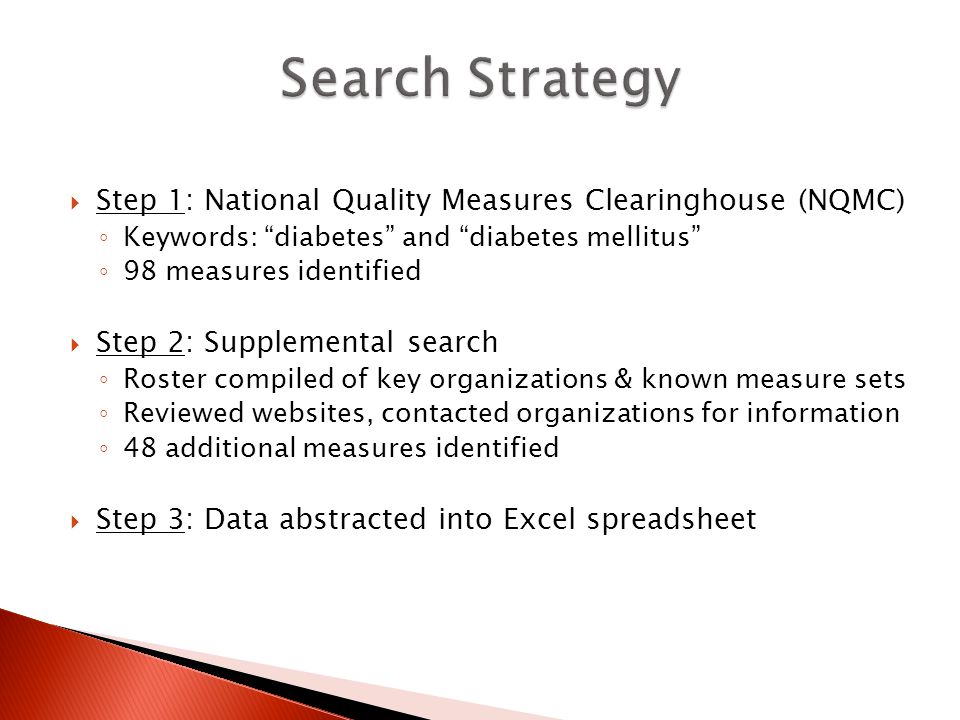  Step 1: National Quality Measures Clearinghouse (NQMC) ◦ Keywords: diabetes and diabetes mellitus ◦ 98 measures identified  Step 2: Supplemental search ◦ Roster compiled of key organizations & known measure sets ◦ Reviewed websites, contacted organizations for information ◦ 48 additional measures identified  Step 3: Data abstracted into Excel spreadsheet