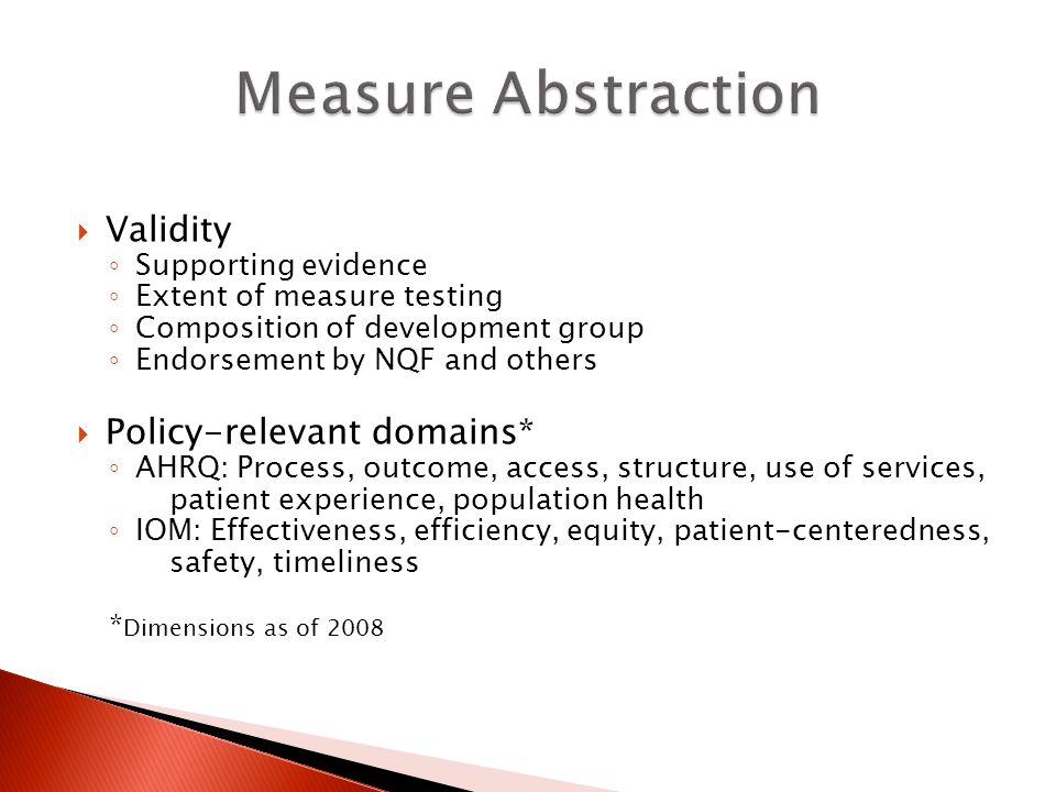  Validity ◦ Supporting evidence ◦ Extent of measure testing ◦ Composition of development group ◦ Endorsement by NQF and others  Policy-relevant domains* ◦ AHRQ: Process, outcome, access, structure, use of services, patient experience, population health ◦ IOM: Effectiveness, efficiency, equity, patient-centeredness, safety, timeliness * Dimensions as of 2008