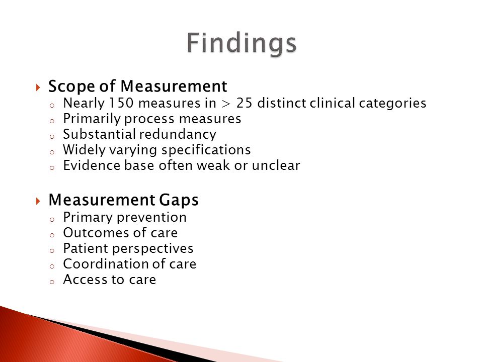  Scope of Measurement o Nearly 150 measures in > 25 distinct clinical categories o Primarily process measures o Substantial redundancy o Widely varying specifications o Evidence base often weak or unclear  Measurement Gaps o Primary prevention o Outcomes of care o Patient perspectives o Coordination of care o Access to care