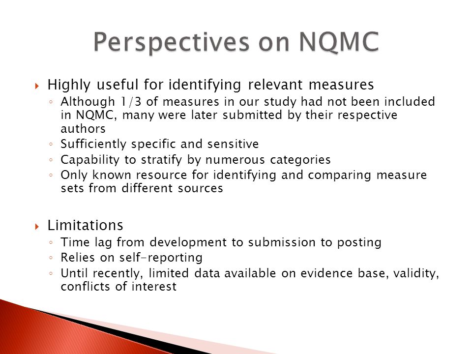  Highly useful for identifying relevant measures ◦ Although 1/3 of measures in our study had not been included in NQMC, many were later submitted by their respective authors ◦ Sufficiently specific and sensitive ◦ Capability to stratify by numerous categories ◦ Only known resource for identifying and comparing measure sets from different sources  Limitations ◦ Time lag from development to submission to posting ◦ Relies on self-reporting ◦ Until recently, limited data available on evidence base, validity, conflicts of interest