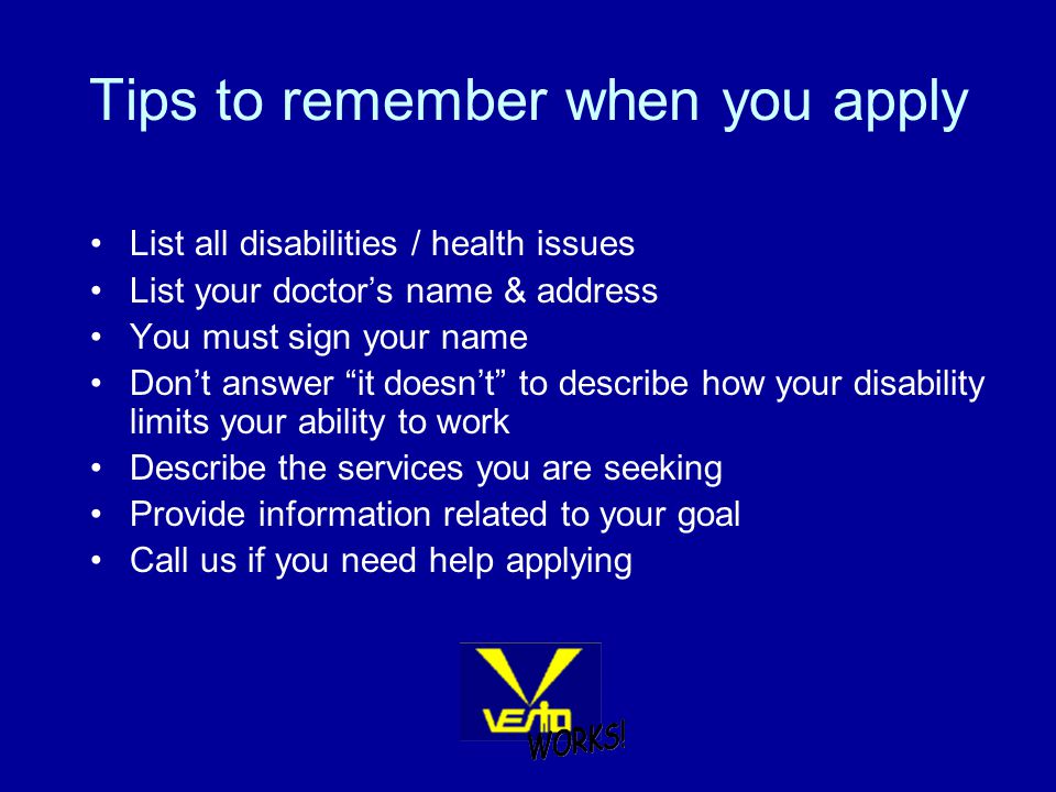 Tips to remember when you apply List all disabilities / health issues List your doctor’s name & address You must sign your name Don’t answer it doesn’t to describe how your disability limits your ability to work Describe the services you are seeking Provide information related to your goal Call us if you need help applying