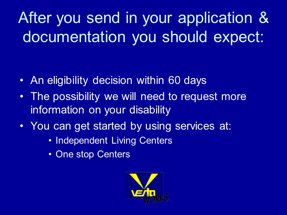 After you send in your application & documentation you should expect: An eligibility decision within 60 days The possibility we will need to request more information on your disability You can get started by using services at: Independent Living Centers One stop Centers