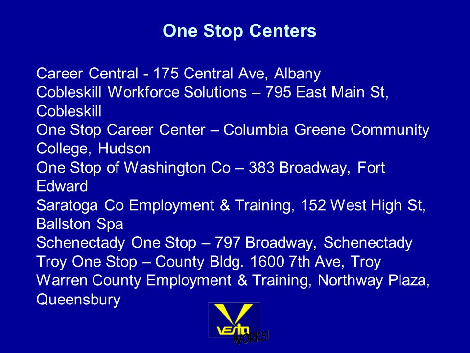 One Stop Centers Career Central Central Ave, Albany Cobleskill Workforce Solutions – 795 East Main St, Cobleskill One Stop Career Center – Columbia Greene Community College, Hudson One Stop of Washington Co – 383 Broadway, Fort Edward Saratoga Co Employment & Training, 152 West High St, Ballston Spa Schenectady One Stop – 797 Broadway, Schenectady Troy One Stop – County Bldg.