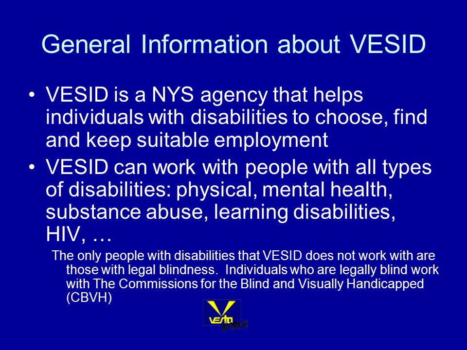 General Information about VESID VESID is a NYS agency that helps individuals with disabilities to choose, find and keep suitable employment VESID can work with people with all types of disabilities: physical, mental health, substance abuse, learning disabilities, HIV, … The only people with disabilities that VESID does not work with are those with legal blindness.