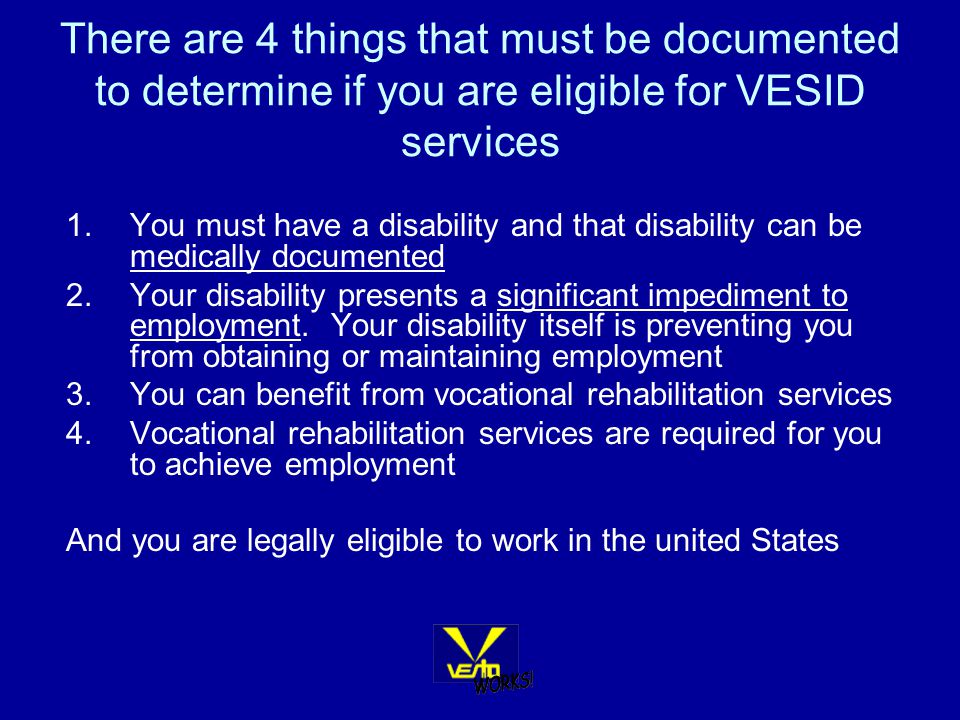 There are 4 things that must be documented to determine if you are eligible for VESID services 1.You must have a disability and that disability can be medically documented 2.Your disability presents a significant impediment to employment.