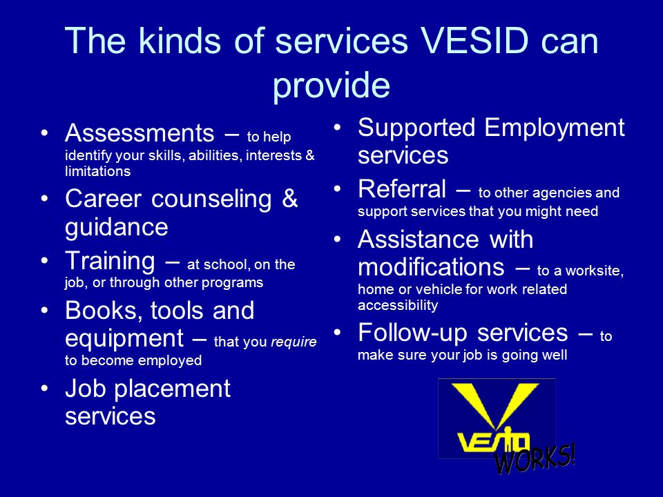 The kinds of services VESID can provide Assessments – to help identify your skills, abilities, interests & limitations Career counseling & guidance Training – at school, on the job, or through other programs Books, tools and equipment – that you require to become employed Job placement services Supported Employment services Referral – to other agencies and support services that you might need Assistance with modifications – to a worksite, home or vehicle for work related accessibility Follow-up services – to make sure your job is going well