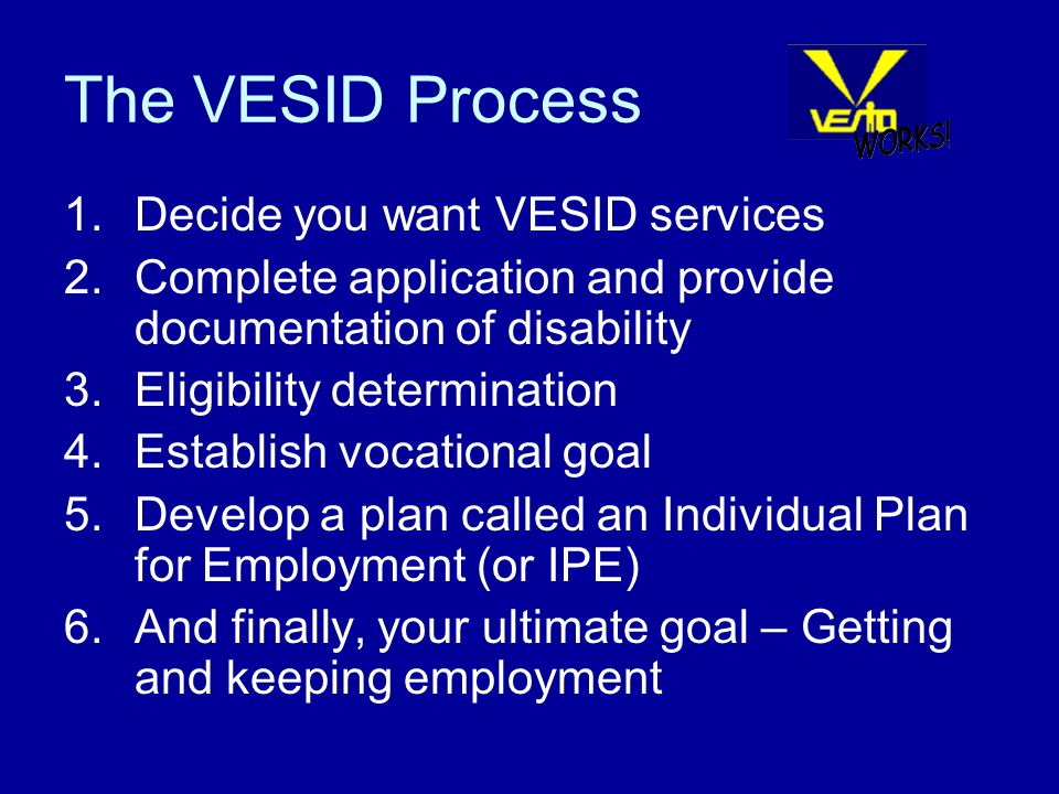 The VESID Process 1.Decide you want VESID services 2.Complete application and provide documentation of disability 3.Eligibility determination 4.Establish vocational goal 5.Develop a plan called an Individual Plan for Employment (or IPE) 6.And finally, your ultimate goal – Getting and keeping employment