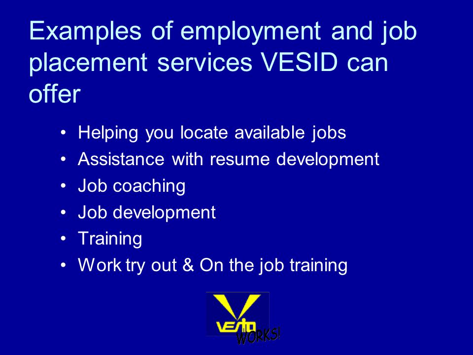 Examples of employment and job placement services VESID can offer Helping you locate available jobs Assistance with resume development Job coaching Job development Training Work try out & On the job training