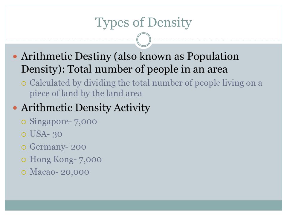 Types of Density Arithmetic Destiny (also known as Population Density): Total number of people in an area  Calculated by dividing the total number of people living on a piece of land by the land area Arithmetic Density Activity  Singapore- 7,000  USA- 30  Germany- 200  Hong Kong- 7,000  Macao- 20,000