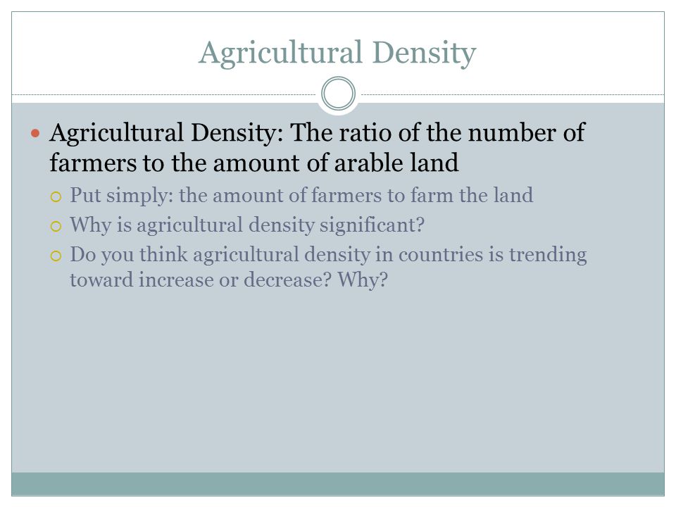Agricultural Density Agricultural Density: The ratio of the number of farmers to the amount of arable land  Put simply: the amount of farmers to farm the land  Why is agricultural density significant.