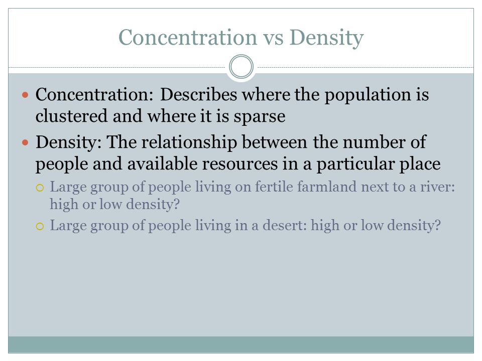 Concentration vs Density Concentration: Describes where the population is clustered and where it is sparse Density: The relationship between the number of people and available resources in a particular place  Large group of people living on fertile farmland next to a river: high or low density.