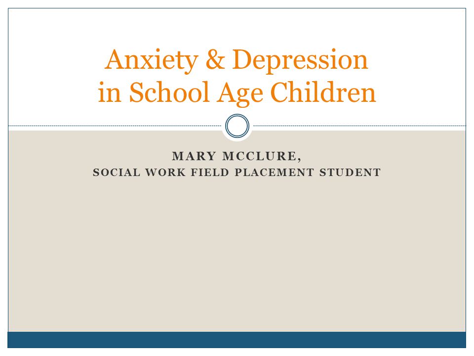 MARY MCCLURE, SOCIAL WORK FIELD PLACEMENT STUDENT Anxiety & Depression in School Age Children