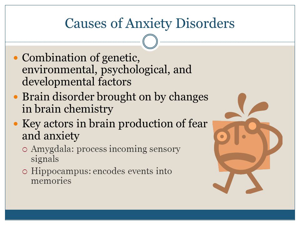 Causes of Anxiety Disorders Combination of genetic, environmental, psychological, and developmental factors Brain disorder brought on by changes in brain chemistry Key actors in brain production of fear and anxiety  Amygdala: process incoming sensory signals  Hippocampus: encodes events into memories