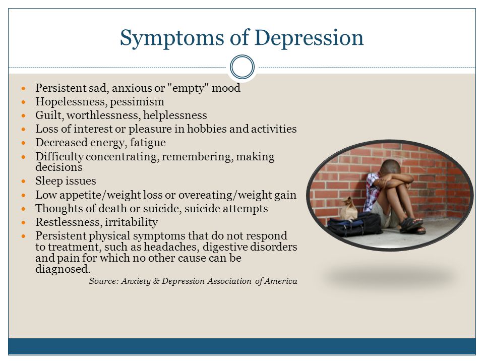Symptoms of Depression Persistent sad, anxious or empty mood Hopelessness, pessimism Guilt, worthlessness, helplessness Loss of interest or pleasure in hobbies and activities Decreased energy, fatigue Difficulty concentrating, remembering, making decisions Sleep issues Low appetite/weight loss or overeating/weight gain Thoughts of death or suicide, suicide attempts Restlessness, irritability Persistent physical symptoms that do not respond to treatment, such as headaches, digestive disorders and pain for which no other cause can be diagnosed.