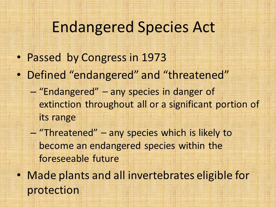 Endangered Species Act Passed by Congress in 1973 Defined endangered and threatened – Endangered – any species in danger of extinction throughout all or a significant portion of its range – Threatened – any species which is likely to become an endangered species within the foreseeable future Made plants and all invertebrates eligible for protection