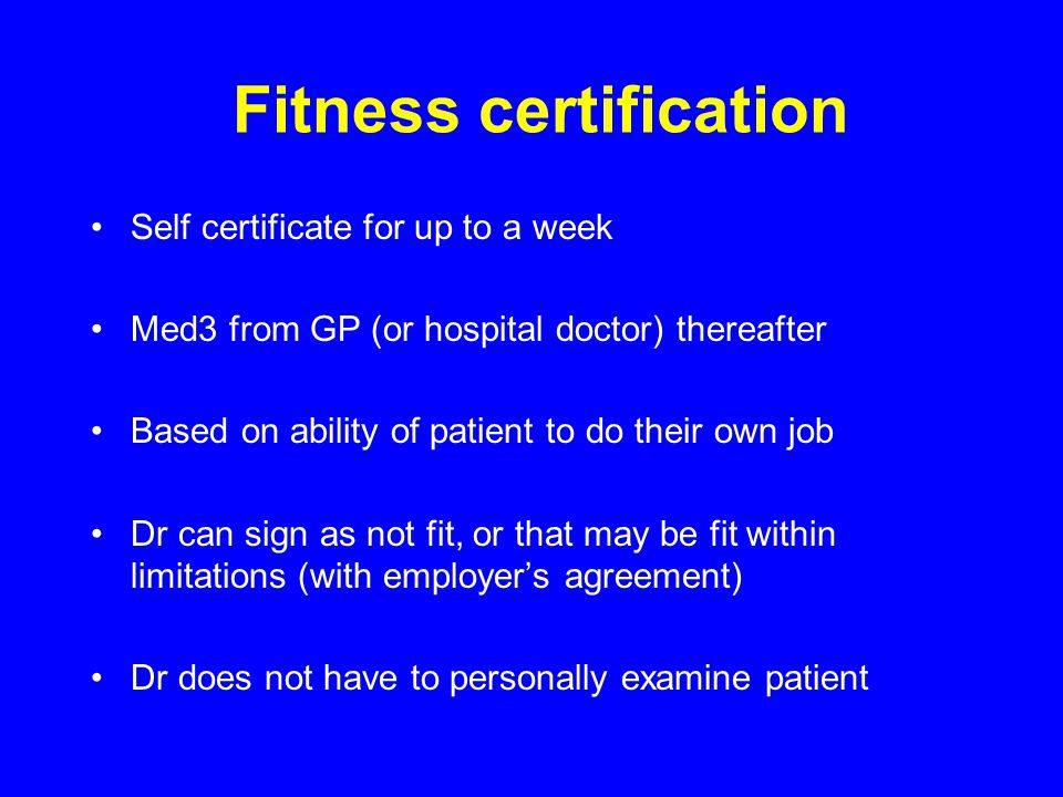 Fitness certification Self certificate for up to a week Med3 from GP (or hospital doctor) thereafter Based on ability of patient to do their own job Dr can sign as not fit, or that may be fit within limitations (with employer’s agreement) Dr does not have to personally examine patient