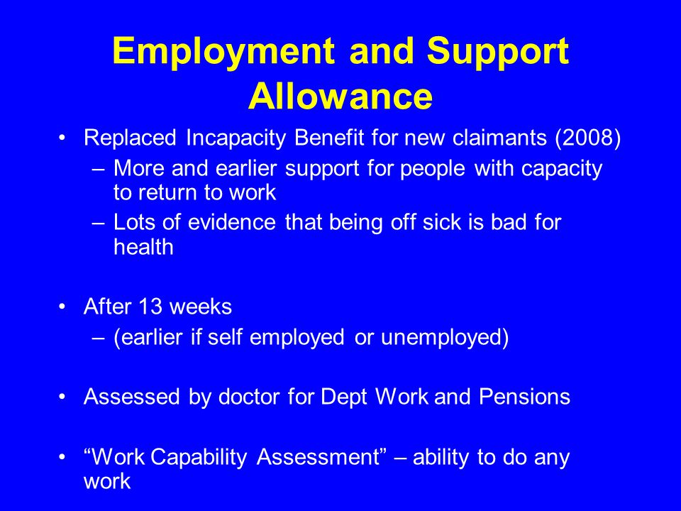 Employment and Support Allowance Replaced Incapacity Benefit for new claimants (2008) –More and earlier support for people with capacity to return to work –Lots of evidence that being off sick is bad for health After 13 weeks –(earlier if self employed or unemployed) Assessed by doctor for Dept Work and Pensions Work Capability Assessment – ability to do any work