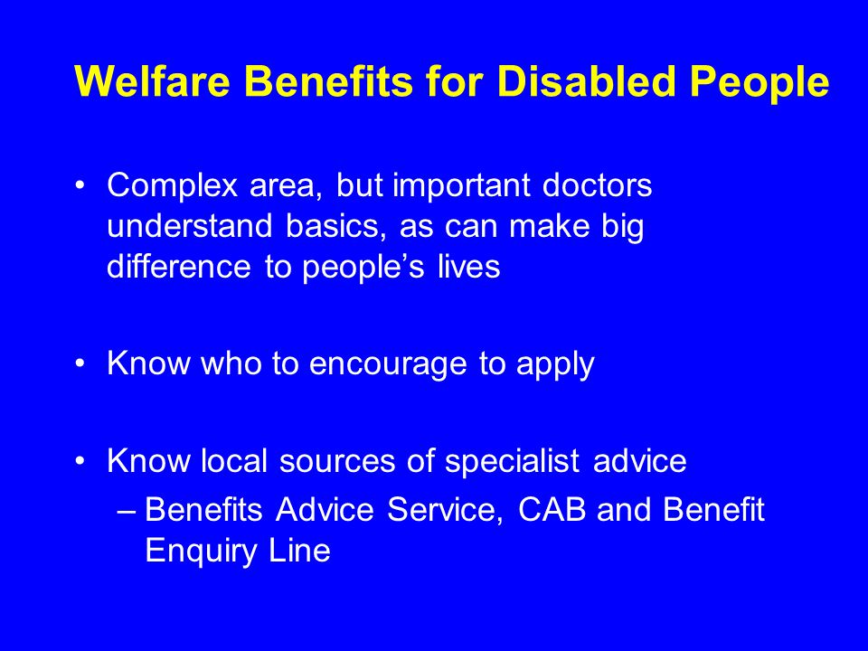 Welfare Benefits for Disabled People Complex area, but important doctors understand basics, as can make big difference to people’s lives Know who to encourage to apply Know local sources of specialist advice –Benefits Advice Service, CAB and Benefit Enquiry Line