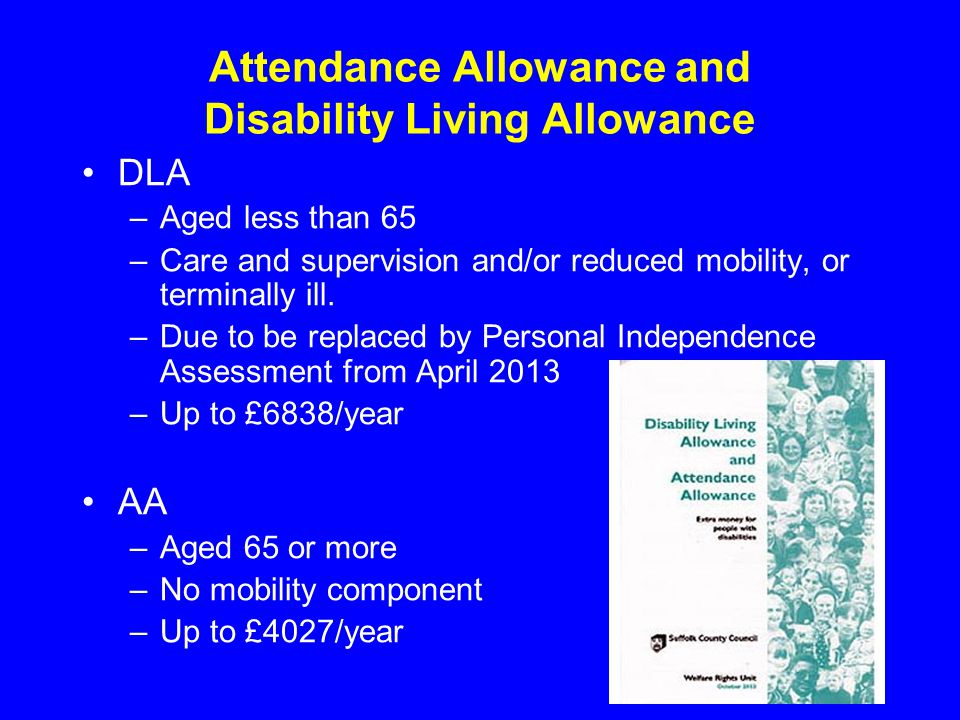 Attendance Allowance and Disability Living Allowance DLA –Aged less than 65 –Care and supervision and/or reduced mobility, or terminally ill.