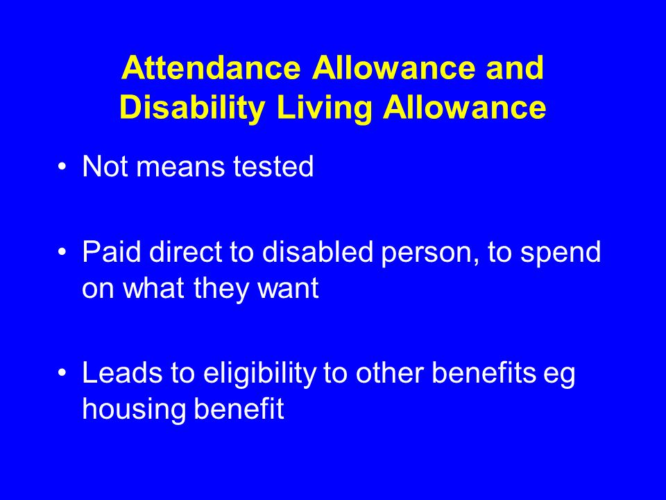 Attendance Allowance and Disability Living Allowance Not means tested Paid direct to disabled person, to spend on what they want Leads to eligibility to other benefits eg housing benefit