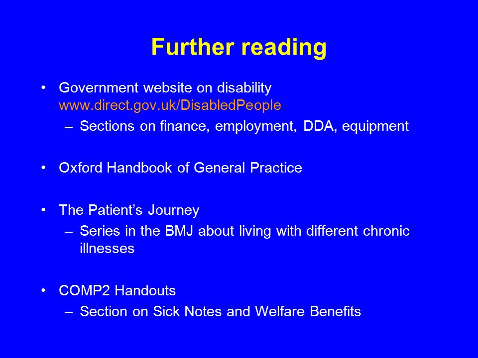 Further reading Government website on disability   –Sections on finance, employment, DDA, equipment Oxford Handbook of General Practice The Patient’s Journey –Series in the BMJ about living with different chronic illnesses COMP2 Handouts –Section on Sick Notes and Welfare Benefits