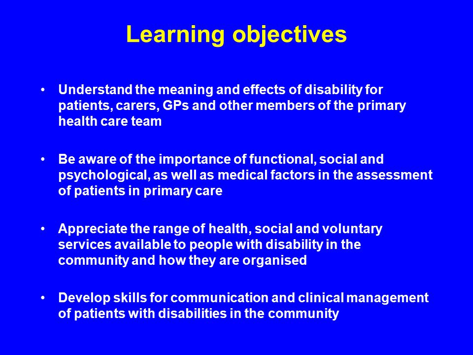Learning objectives Understand the meaning and effects of disability for patients, carers, GPs and other members of the primary health care team Be aware of the importance of functional, social and psychological, as well as medical factors in the assessment of patients in primary care Appreciate the range of health, social and voluntary services available to people with disability in the community and how they are organised Develop skills for communication and clinical management of patients with disabilities in the community