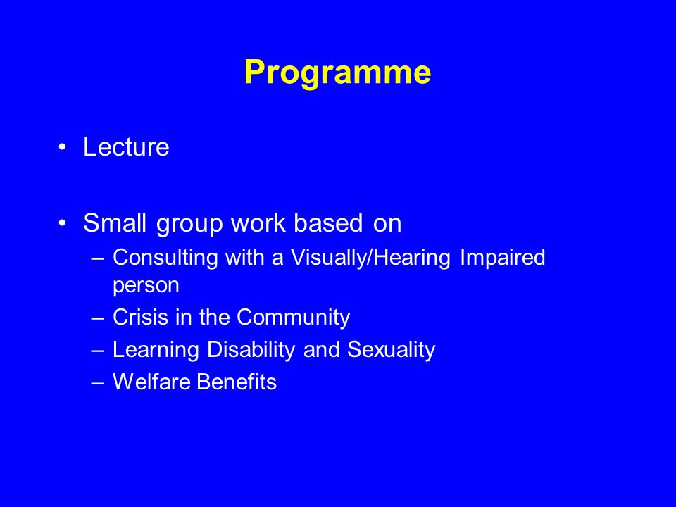 Programme Lecture Small group work based on –Consulting with a Visually/Hearing Impaired person –Crisis in the Community –Learning Disability and Sexuality –Welfare Benefits