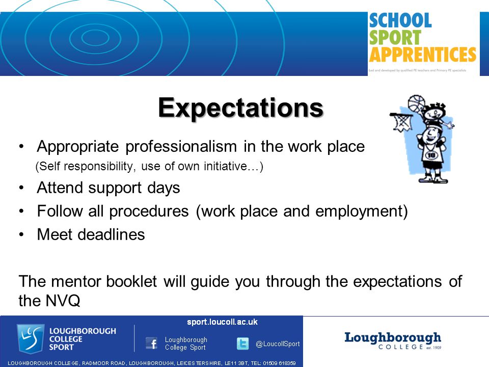 Expectations Appropriate professionalism in the work place (Self responsibility, use of own initiative…) Attend support days Follow all procedures (work place and employment) Meet deadlines The mentor booklet will guide you through the expectations of the NVQ