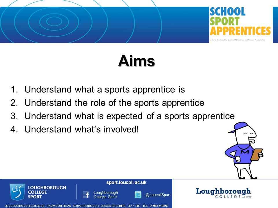 Aims 1.Understand what a sports apprentice is 2.Understand the role of the sports apprentice 3.Understand what is expected of a sports apprentice 4.Understand what’s involved!