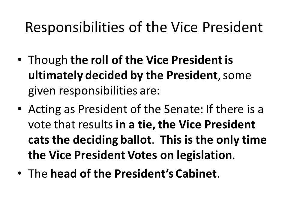 Responsibilities of the Vice President Though the roll of the Vice President is ultimately decided by the President, some given responsibilities are: Acting as President of the Senate: If there is a vote that results in a tie, the Vice President cats the deciding ballot.