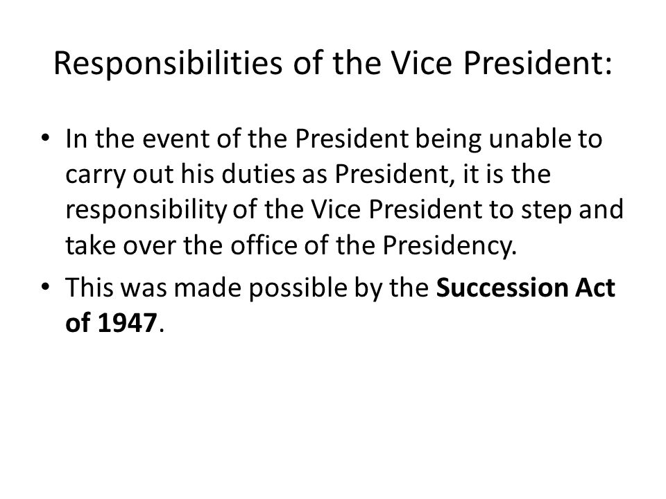Responsibilities of the Vice President: In the event of the President being unable to carry out his duties as President, it is the responsibility of the Vice President to step and take over the office of the Presidency.