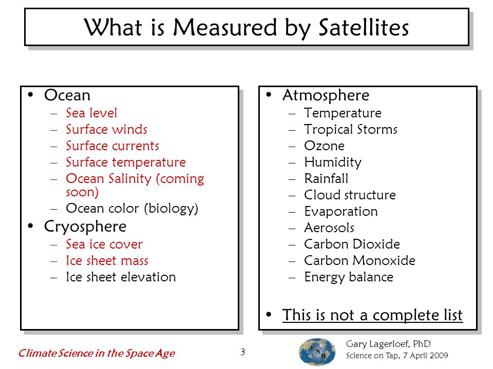 Gary Lagerloef, PhD Science on Tap, 7 April 2009 Climate Science in the Space Age 3 What is Measured by Satellites Atmosphere –Temperature –Tropical Storms –Ozone –Humidity –Rainfall –Cloud structure –Evaporation –Aerosols –Carbon Dioxide –Carbon Monoxide –Energy balance This is not a complete list Atmosphere –Temperature –Tropical Storms –Ozone –Humidity –Rainfall –Cloud structure –Evaporation –Aerosols –Carbon Dioxide –Carbon Monoxide –Energy balance This is not a complete list Ocean –Sea level –Surface winds –Surface currents –Surface temperature –Ocean Salinity (coming soon) –Ocean color (biology) Cryosphere –Sea ice cover –Ice sheet mass –Ice sheet elevation
