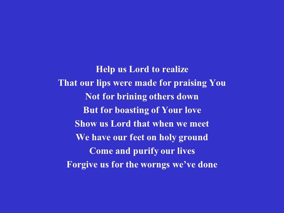 Help us Lord to realize That our lips were made for praising You Not for brining others down But for boasting of Your love Show us Lord that when we meet We have our feet on holy ground Come and purify our lives Forgive us for the worngs we’ve done